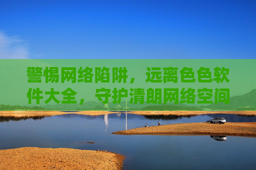 警惕网络陷阱，远离色色软件大全，守护清朗网络空间，警惕色色软件陷阱，守护清朗网络空间