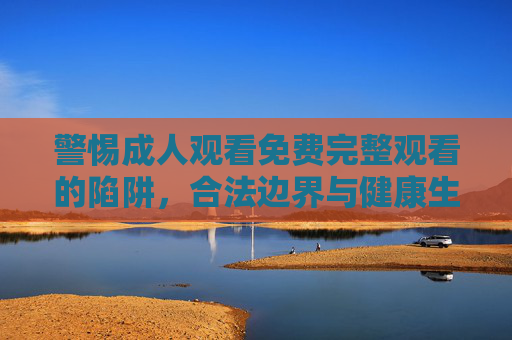 警惕成人观看免费完整观看的陷阱,合法边界与健康生活指南,免费陷阱,合法边界与健康生活指南 警惕成人观看免费完整观看的陷阱,合法边界与健康生活指南,免费陷阱,合法边界与健康生活指南