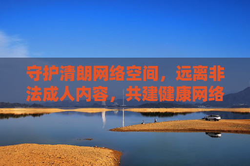 守护清朗网络空间，远离非法成人内容，共建健康网络生态，守护清朗网络，远离非法成人内容，共建健康生态