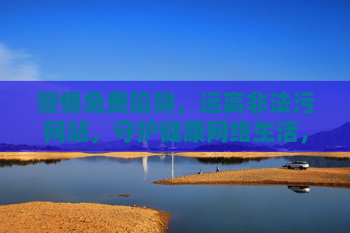 警惕免费陷阱，远离非法污网站，守护健康网络生活，警惕免费陷阱，远离非法网站，守护健康网络生活