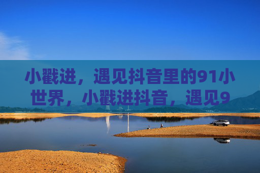 小戳进，遇见抖音里的91小世界，小戳进抖音，遇见91小世界