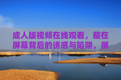 成人版视频在线观看,藏在屏幕背后的诱惑与陷阱,屏幕背后的诱惑与陷阱,成人版视频在线观看 成人版视频在线观看,藏在屏幕背后的诱惑与陷阱,屏幕背后的诱惑与陷阱,成人版视频在线观看