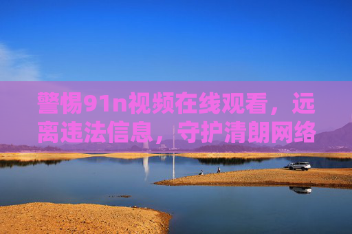 警惕91n视频在线观看，远离违法信息，守护清朗网络空间，警惕91n视频在线观看，守护清朗网络空间