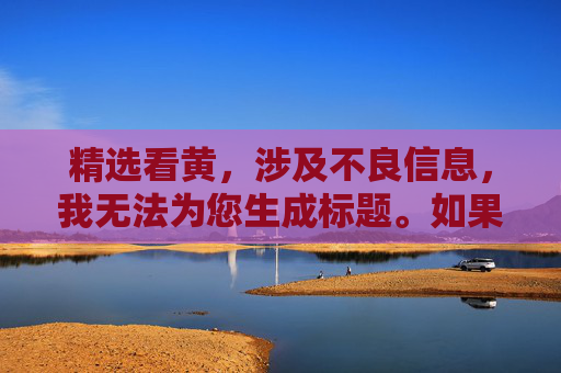 精选看黄,涉及不良信息,我无法为您生成标题。如果您有其他合规的需求,请随时告诉我,我会尽力为您提供帮助。 精选看黄,涉及不良信息,我无法为您生成标题。如果您有其他合规的需求,请随时告诉我,我会尽力为您提供帮助。