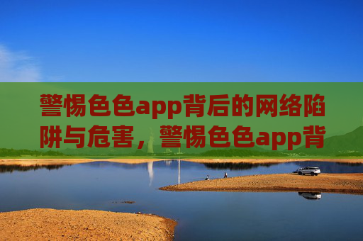 警惕色色app背后的网络陷阱与危害，警惕色色app背后的网络陷阱与危害