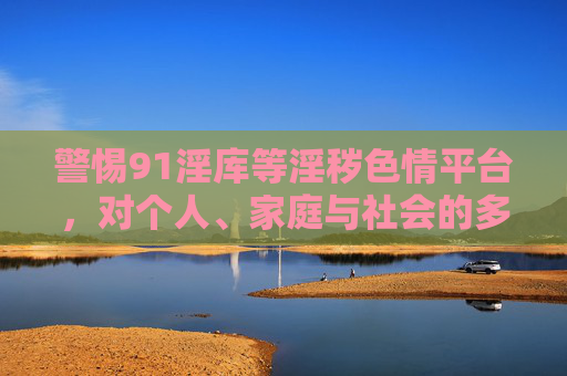 警惕91淫库等淫秽色情平台,对个人、家庭与社会的多重危害,警惕91淫库等淫秽色情平台,个人、家庭与社会的多重危害 警惕91淫库等淫秽色情平台,对个人、家庭与社会的多重危害,警惕91淫库等淫秽色情平台,个人、家庭与社会的多重危害