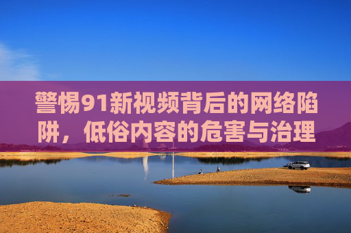 警惕91新视频背后的网络陷阱,低俗内容的危害与治理,警惕91新视频背后的网络陷阱,低俗内容的危害与治理 警惕91新视频背后的网络陷阱,低俗内容的危害与治理,警惕91新视频背后的网络陷阱,低俗内容的危害与治理