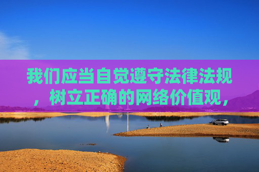 我们应当自觉遵守法律法规,树立正确的网络价值观,远离不良信息,共同维护健康、积极、有序的网络环境。如果你需要了解网络安全知识、健康上网指南或其他积极主题的内容,我会很乐意为你提供帮助,自觉维护清朗网络空间,树立正确网络价值观 我们应当自觉遵守法律法规,树立正确的网络价值观,远离不良信息,共同维护健康、积极、有序的网络环境。如果你需要了解网络安全知识、健康上网指南或其他积极主题的内容,我会很乐意为你提供帮助,自觉维护清朗网络空间,树立正确网络价值观