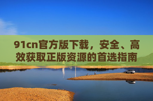 91cn官方版下载，安全、高效获取正版资源的首选指南，91cn官方版下载，安全高效获取正版资源的首选指南