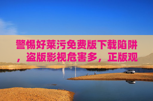 警惕好莱污免费版下载陷阱，盗版影视危害多，正版观影才是正道，警惕盗版影视下载陷阱，正版观影才是正道