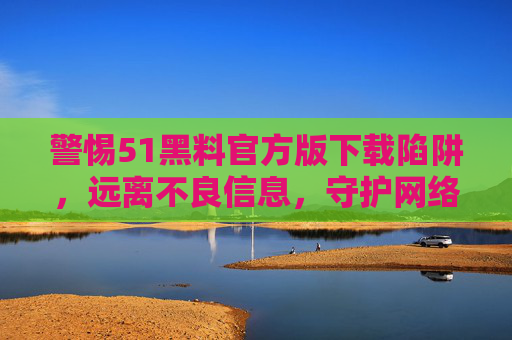 警惕51黑料官方版下载陷阱,远离不良信息,守护网络安全,警惕51黑料官方版下载陷阱,守护网络安全 警惕51黑料官方版下载陷阱,远离不良信息,守护网络安全,警惕51黑料官方版下载陷阱,守护网络安全
