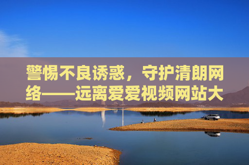 警惕不良诱惑，守护清朗网络——远离爱爱视频网站大全等非法平台，警惕不良诱惑 守护清朗网络——远离非法平台
