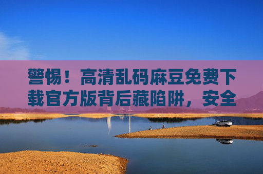 警惕！高清乱码麻豆免费下载官方版背后藏陷阱，安全与法律红线不可碰，警惕！高清乱码麻豆免费下载官方版藏陷阱，安全法律红线莫触碰