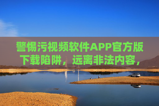 警惕污视频软件APP官方版下载陷阱,远离非法内容,守护网络安全,警惕污视频APP官方版下载陷阱,远离非法内容护网络安全 警惕污视频软件APP官方版下载陷阱,远离非法内容,守护网络安全,警惕污视频APP官方版下载陷阱,远离非法内容护网络安全