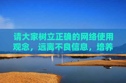 请大家树立正确的网络使用观念,远离不良信息,培养健康的生活情趣,用网络获取知识、拓展视野、促进交流,让网络成为助力个人成长和社会进步的有益工具,树立健康网络观,助力成长与社会进步 请大家树立正确的网络使用观念,远离不良信息,培养健康的生活情趣,用网络获取知识、拓展视野、促进交流,让网络成为助力个人成长和社会进步的有益工具,树立健康网络观,助力成长与社会进步
