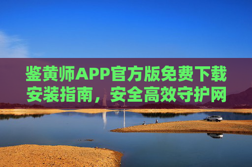 鉴黄师APP官方版免费下载安装指南,安全高效守护网络环境,鉴黄师APP官方版免费下载安装指南,安全高效守护网络环境 鉴黄师APP官方版免费下载安装指南,安全高效守护网络环境,鉴黄师APP官方版免费下载安装指南,安全高效守护网络环境