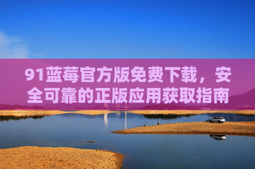 91蓝莓官方版免费下载,安全可靠的正版应用获取指南,91蓝莓官方版免费下载指南,安全可靠的正版应用获取 91蓝莓官方版免费下载,安全可靠的正版应用获取指南,91蓝莓官方版免费下载指南,安全可靠的正版应用获取
