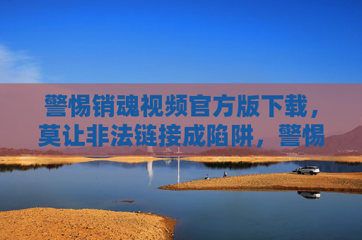 警惕销魂视频官方版下载，莫让非法链接成陷阱，警惕销魂视频官方版下载，非法链接设陷阱