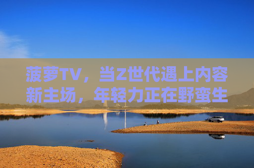菠萝TV,当Z世代遇上内容新主场,年轻力正在野蛮生长,菠萝TV,Z世代内容新主场,年轻力野蛮生长 菠萝TV,当Z世代遇上内容新主场,年轻力正在野蛮生长,菠萝TV,Z世代内容新主场,年轻力野蛮生长