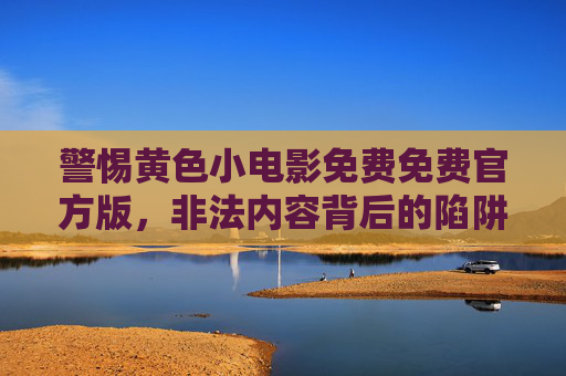 警惕黄色小电影免费免费官方版，非法内容背后的陷阱与危害，警惕免费官方版涉黄影视，非法内容背后的陷阱与危害
