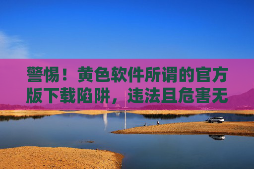 警惕!黄色软件所谓的官方版下载陷阱,违法且危害无穷,警惕!黄色软件官方版下载陷阱,违法且危害无穷 警惕!黄色软件所谓的官方版下载陷阱,违法且危害无穷,警惕!黄色软件官方版下载陷阱,违法且危害无穷