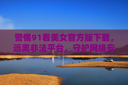 警惕91看美女官方版下载,远离非法平台,守护网络安全与健康,警惕91看美女官方版下载,远离非法平台守护网络安全与健康 警惕91看美女官方版下载,远离非法平台,守护网络安全与健康,警惕91看美女官方版下载,远离非法平台守护网络安全与健康