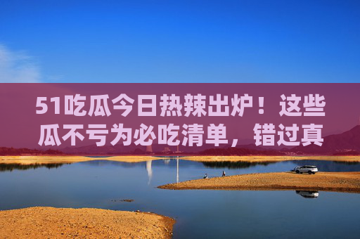 51吃瓜今日热辣出炉!这些瓜不亏为必吃清单,错过真亏!51吃瓜今日必吃清单!错过真亏! 51吃瓜今日热辣出炉!这些瓜不亏为必吃清单,错过真亏!51吃瓜今日必吃清单!错过真亏!