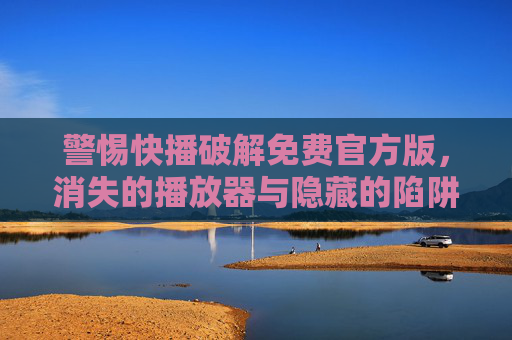 警惕快播破解免费官方版,消失的播放器与隐藏的陷阱,警惕快播破解免费官方版,消失的播放器与隐藏的陷阱 警惕快播破解免费官方版,消失的播放器与隐藏的陷阱,警惕快播破解免费官方版,消失的播放器与隐藏的陷阱
