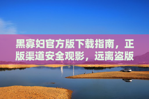 黑寡妇官方版下载指南，正版渠道安全观影，远离盗版风险，黑寡妇官方正版下载指南，安全观影，远离盗版风险