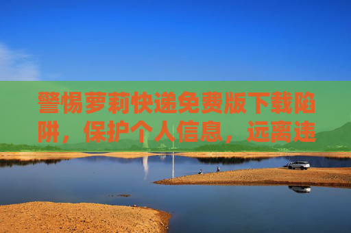 警惕萝莉快递免费版下载陷阱，保护个人信息，远离违法内容