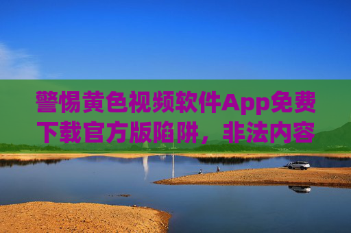 警惕黄色视频软件App免费下载官方版陷阱，非法内容危害大，切勿轻信，警惕黄色软件App免费下载官方版陷阱，非法内容危害大