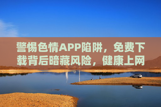 警惕色情APP陷阱，免费下载背后暗藏风险，健康上网才是正道，警惕色情APP陷阱，免费下载暗藏风险，健康上网才是正道