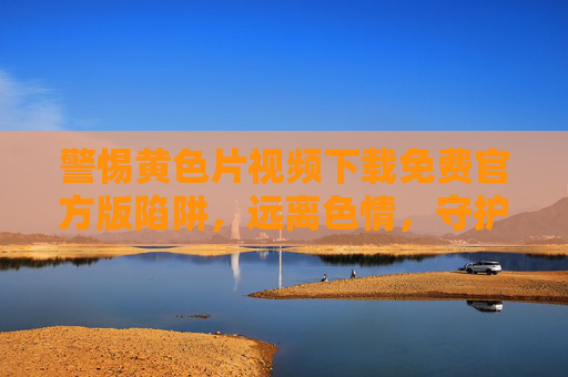 警惕黄色片视频下载免费官方版陷阱，远离色情，守护健康与法律底线，警惕黄色视频免费官方版下载陷阱，远离色情，守护健康与法律底线