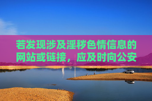 若发现涉及淫秽色情信息的网站或链接，应及时向公安机关举报，共同维护风清气正的网络环境。让我们携手共建文明、健康、安全的网络空间，让互联网更好地服务社会公众，举报淫秽信息 共建清朗网络