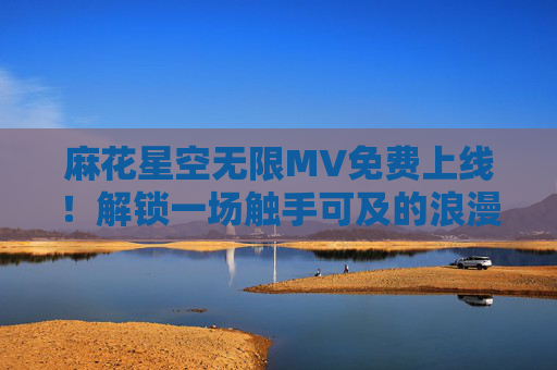 麻花星空无限MV免费上线！解锁一场触手可及的浪漫星河之旅，麻花星空无限MV免费上线，触手可及的浪漫星河之旅