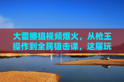 大雷擦狙视频爆火,从枪王操作到全民狙击课,这届玩家为何爱看擦边?大雷擦狙爆火,从枪王操作到全民狙击课,这届玩家为何痴迷擦边? 大雷擦狙视频爆火,从枪王操作到全民狙击课,这届玩家为何爱看擦边?大雷擦狙爆火,从枪王操作到全民狙击课,这届玩家为何痴迷擦边?