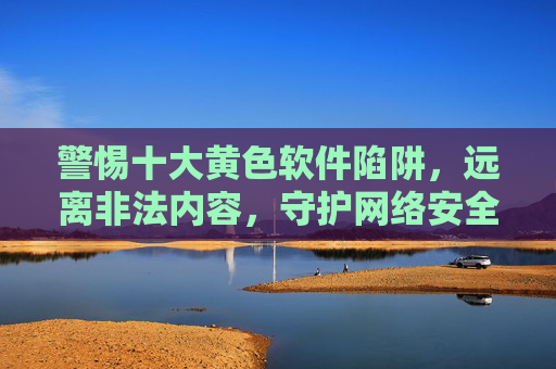 警惕十大黄色软件陷阱,远离非法内容,守护网络安全,警惕十大黄色软件陷阱,远离非法内容守护网络安全 警惕十大黄色软件陷阱,远离非法内容,守护网络安全,警惕十大黄色软件陷阱,远离非法内容守护网络安全