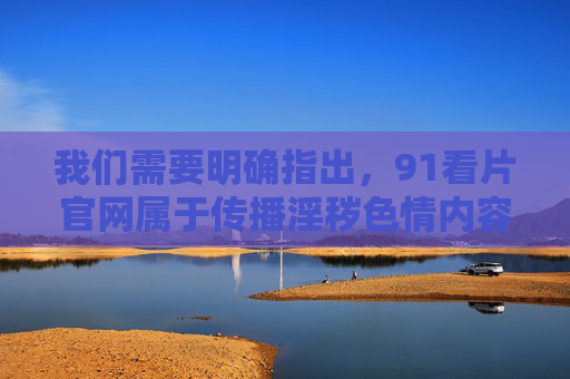 我们需要明确指出，91看片官网属于传播淫秽色情内容的非法网站，这类行为严重违反中华人民共和国网络安全法中华人民共和国治安管理处罚法中华人民共和国刑法等法律法规，是国家严厉打击的对象，91看片官网属传播淫秽色情非法网站 严重违法遭国家严厉打击