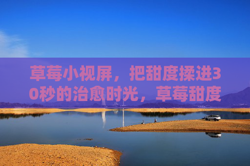 草莓小视屏,把甜度揉进30秒的治愈时光,草莓甜度揉进30秒治愈时光 草莓小视屏,把甜度揉进30秒的治愈时光,草莓甜度揉进30秒治愈时光