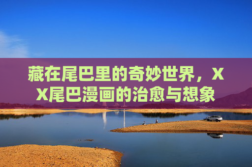 藏在尾巴里的奇妙世界,XX尾巴漫画的治愈与想象 藏在尾巴里的奇妙世界,XX尾巴漫画的治愈与想象