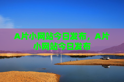 A片小网站今日发布,A片小网站今日发布 A片小网站今日发布,A片小网站今日发布