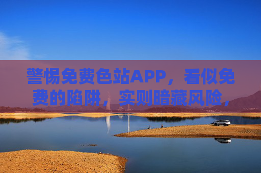 警惕免费色站APP，看似免费的陷阱，实则暗藏风险，警惕免费色站APP，免费陷阱暗藏风险