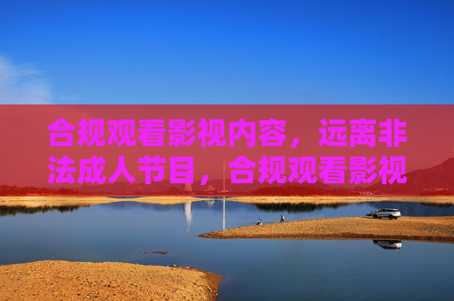 合规观看影视内容,远离非法成人节目,合规观看影视,远离非法成人节目 合规观看影视内容,远离非法成人节目,合规观看影视,远离非法成人节目