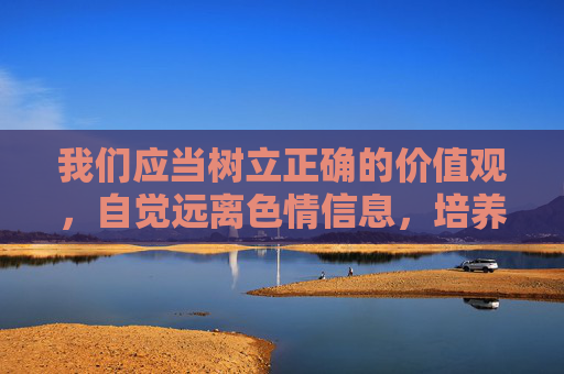 我们应当树立正确的价值观，自觉远离色情信息，培养积极健康的生活情趣，共同营造风清气正的网络环境和社会环境。对于任何试图传播淫秽色情内容的行为，一经发现，相关部门将依法严肃处理，绝不姑息，树立正确价值观 远离色情信息 共建清朗网络环境