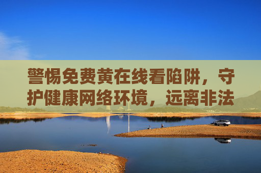 警惕免费黄在线看陷阱,守护健康网络环境,远离非法内容,警惕免费黄在线看陷阱,守护健康网络环境 警惕免费黄在线看陷阱,守护健康网络环境,远离非法内容,警惕免费黄在线看陷阱,守护健康网络环境