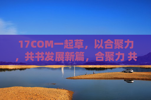 17COM一起草,以合聚力,共书发展新篇,合聚力 共书17COM发展新篇 17COM一起草,以合聚力,共书发展新篇,合聚力 共书17COM发展新篇