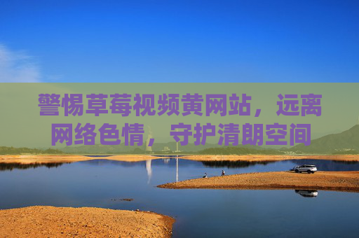警惕草莓视频黄网站,远离网络色情,守护清朗空间 警惕草莓视频黄网站,远离网络色情,守护清朗空间