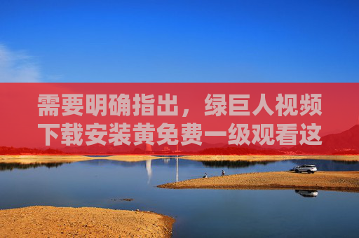 需要明确指出，绿巨人视频下载安装黄免费一级观看这一表述中包含黄色内容，根据中国法律法规，传播、下载或观看色情信息属于违法行为，严重危害社会风气和公民身心健康，任何相关行为均不被允许，绿巨人视频下载安装黄免费一级观看涉黄违法，传播观看危害社会