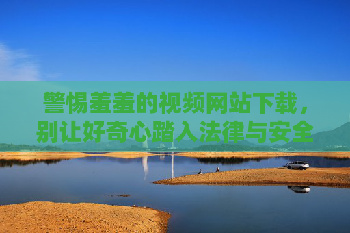 警惕羞羞的视频网站下载，别让好奇心踏入法律与安全的雷区