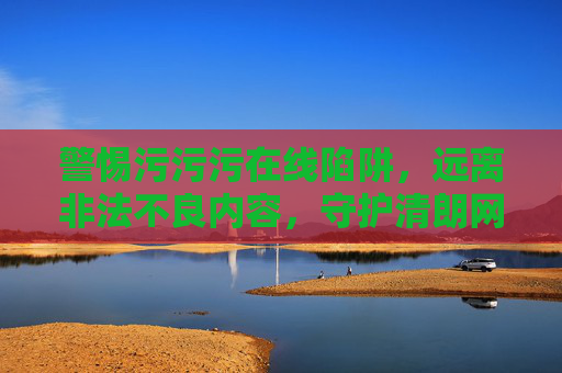 警惕污污污在线陷阱，远离非法不良内容，守护清朗网络空间，远离不良在线陷阱，守护清朗网络空间